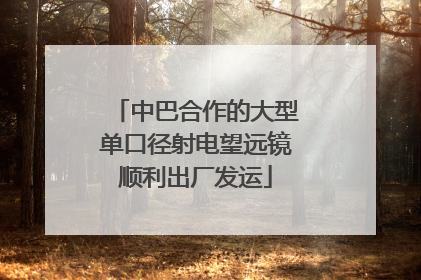 中巴合作的大型单口径射电望远镜顺利出厂发运