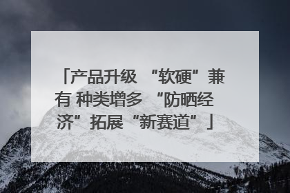 产品升级 “软硬”兼有 种类增多 “防晒经济”拓展“新赛道”