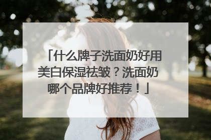 什么牌子洗面奶好用美白保湿祛皱？洗面奶哪个品牌好推荐！