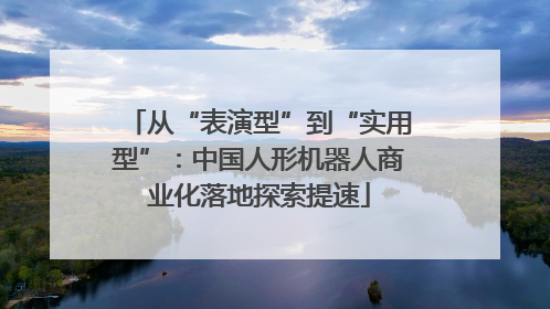从“表演型”到“实用型”：中国人形机器人商业化落地探索提速