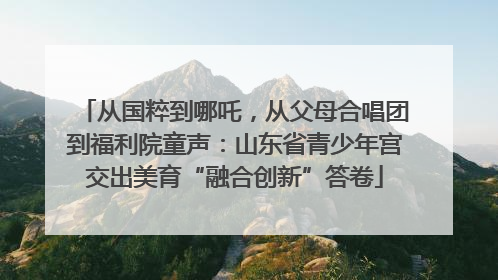 从国粹到哪吒，从父母合唱团到福利院童声：山东省青少年宫交出美育“融合创新”答卷