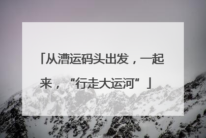 从漕运码头出发，一起来，“行走大运河”