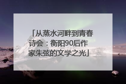 从蒸水河畔到青春诗会：衡阳90后作家朱弦的文学之光