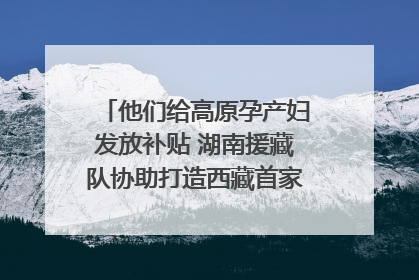 他们给高原孕产妇发放补贴 湖南援藏队协助打造西藏首家高原产儿协同中心