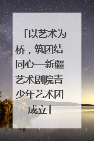 以艺术为桥，筑团结同心—新疆艺术剧院青少年艺术团成立