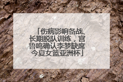 伤病影响备战、长期脱队训练，宫鲁鸣确认李梦缺席今夏女篮亚洲杯