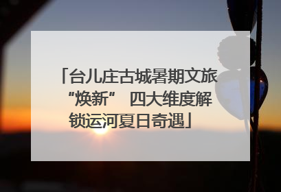 台儿庄古城暑期文旅“焕新” 四大维度解锁运河夏日奇遇