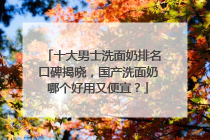 十大男士洗面奶排名口碑揭晓，国产洗面奶哪个好用又便宜？