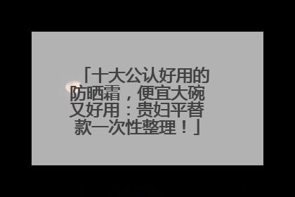 十大公认好用的防晒霜，便宜大碗又好用：贵妇平替款一次性整理！