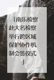 南乐检察赴大名检察举行跨区域保护协作机制会签仪式