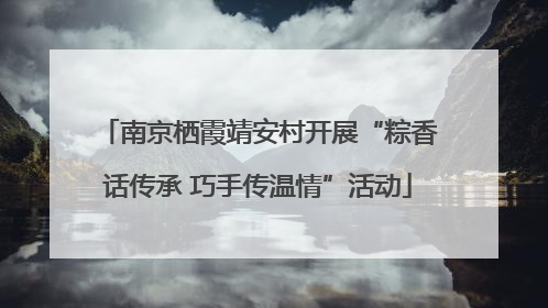 南京栖霞靖安村开展“粽香话传承 巧手传温情”活动