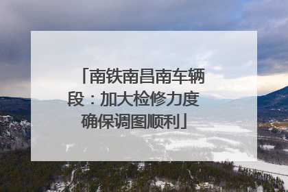 南铁南昌南车辆段：加大检修力度确保调图顺利
