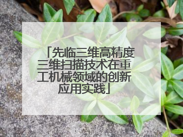 先临三维高精度三维扫描技术在重工机械领域的创新应用实践