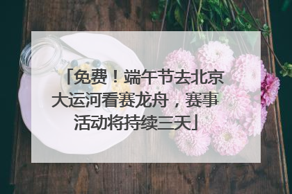 免费！端午节去北京大运河看赛龙舟，赛事活动将持续三天