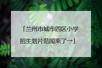兰州市城市四区小学招生划片范围来了→