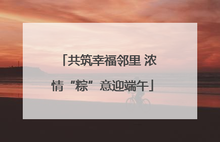 共筑幸福邻里 浓情“粽”意迎端午