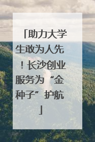 助力大学生敢为人先！长沙创业服务为“金种子”护航