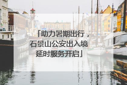 助力暑期出行，石景山公安出入境延时服务开启