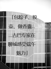 包粽子、投壶、做香囊……古巴专家在聊城感受端午魅力