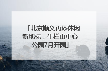北京顺义再添休闲新地标，牛栏山中心公园7月开园