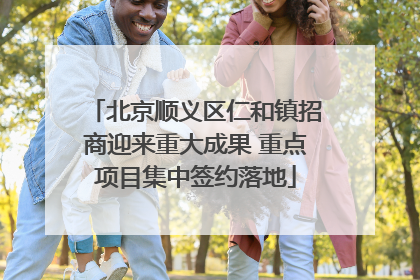 北京顺义区仁和镇招商迎来重大成果 重点项目集中签约落地