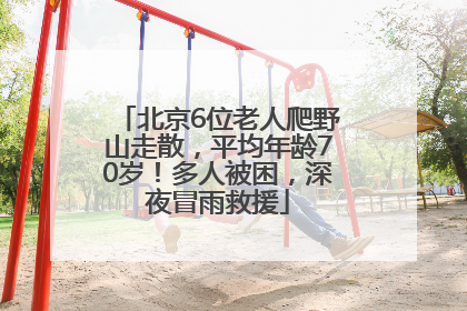 北京6位老人爬野山走散，平均年龄70岁！多人被困，深夜冒雨救援