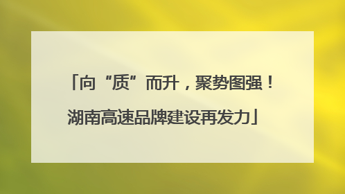 向“质”而升，聚势图强！湖南高速品牌建设再发力