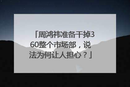 周鸿祎准备干掉360整个市场部，说法为何让人担心？