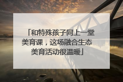 和特殊孩子同上一堂美育课，这场融合生态美育活动很温暖