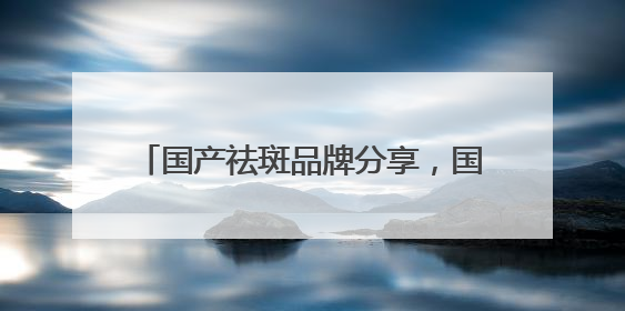 国产祛斑品牌分享，国家唯一认证的祛斑产品，公认最好用的护肤品