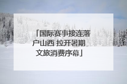 国际赛事接连落户山西 拉开暑期文旅消费序幕
