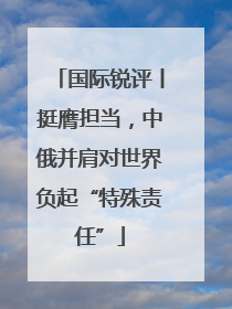 国际锐评丨挺膺担当，中俄并肩对世界负起“特殊责任”