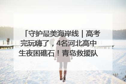 守护最美海岸线｜高考完玩嗨了，4名河北高中生夜困礁石！青岛救援队火速出动救上岸