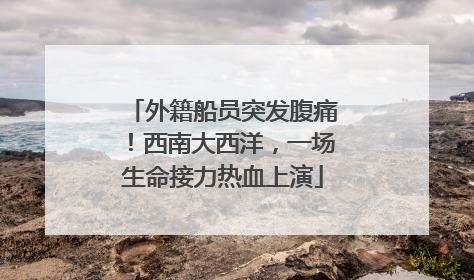 外籍船员突发腹痛！西南大西洋，一场生命接力热血上演