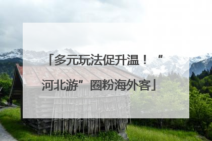 多元玩法促升温！“河北游”圈粉海外客