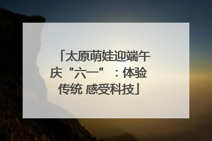 太原萌娃迎端午庆“六一”：体验传统 感受科技