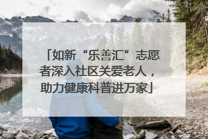 如新“乐善汇”志愿者深入社区关爱老人，助力健康科普进万家