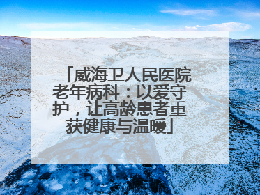 威海卫人民医院老年病科：以爱守护，让高龄患者重获健康与温暖