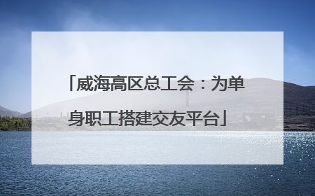威海高区总工会：为单身职工搭建交友平台