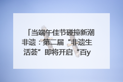 当端午佳节碰撞新潮非遗：第二届“非遗生活荟”即将开启“百young”新章