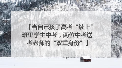 当自己孩子高考“续上”班里学生中考，两位中考送考老师的“双重身份”