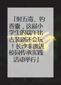 射五毒、钓香囊，这届小学生的端午比古装剧还会玩！长沙非遗进校园传承实践活动举行