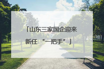山东三家国企迎来新任 “一把手”