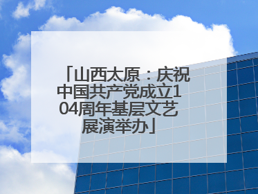 山西太原：庆祝中国共产党成立104周年基层文艺展演举办