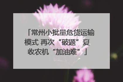 常州小批量危货运输模式 再次“破题”夏收农机“加油难”