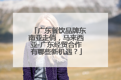 广东餐饮品牌东南亚走俏，马来西亚-广东经贸合作有哪些新机遇？