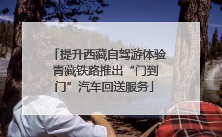 提升西藏自驾游体验 青藏铁路推出“门到门”汽车回送服务