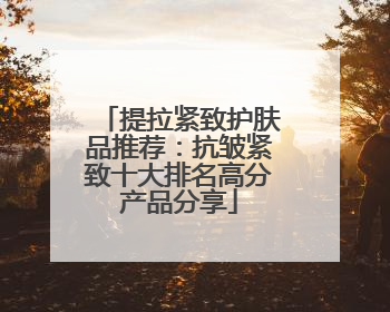 提拉紧致护肤品推荐：抗皱紧致十大排名高分产品分享