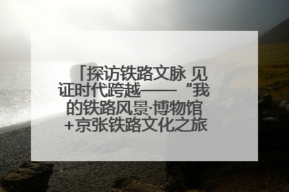 探访铁路文脉 见证时代跨越——“我的铁路风景·博物馆+京张铁路文化之旅”活动在京启动