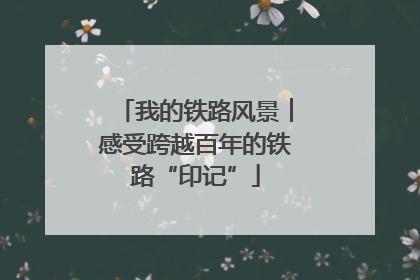 我的铁路风景︱感受跨越百年的铁路“印记”